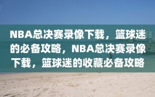 NBA总决赛录像下载，篮球迷的必备攻略，NBA总决赛录像下载，篮球迷的收藏必备攻略