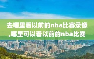 去哪里看以前的nba比赛录像,哪里可以看以前的nba比赛