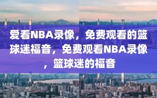 爱看NBA录像，免费观看的篮球迷福音，免费观看NBA录像，篮球迷的福音