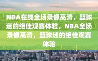 NBA在线全场录像高清，篮球迷的绝佳观赛体验，NBA全场录像高清，篮球迷的绝佳观赛体验