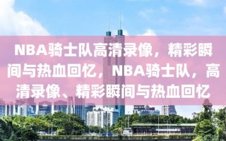 NBA骑士队高清录像，精彩瞬间与热血回忆，NBA骑士队，高清录像、精彩瞬间与热血回忆