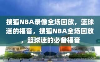 搜狐NBA录像全场回放，篮球迷的福音，搜狐NBA全场回放，篮球迷的必备福音