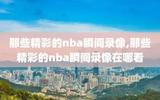 那些精彩的nba瞬间录像,那些精彩的nba瞬间录像在哪看