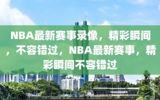 NBA最新赛事录像，精彩瞬间，不容错过，NBA最新赛事，精彩瞬间不容错过