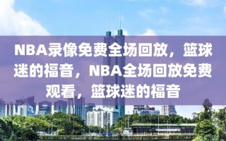 NBA录像免费全场回放，篮球迷的福音，NBA全场回放免费观看，篮球迷的福音