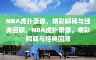 NBA虎扑录像，精彩瞬间与经典回顾，NBA虎扑录像，精彩瞬间与经典回顾