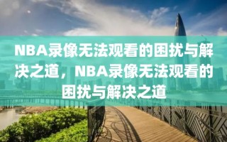 NBA录像无法观看的困扰与解决之道，NBA录像无法观看的困扰与解决之道