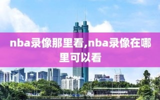 nba录像那里看,nba录像在哪里可以看