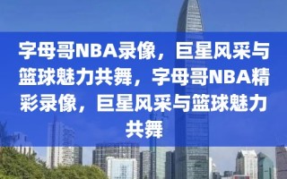 字母哥NBA录像，巨星风采与篮球魅力共舞，字母哥NBA精彩录像，巨星风采与篮球魅力共舞