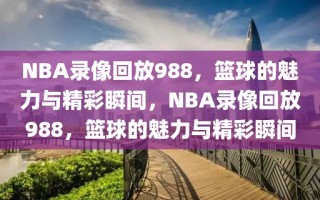 NBA录像回放988，篮球的魅力与精彩瞬间，NBA录像回放988，篮球的魅力与精彩瞬间