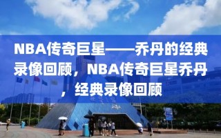 NBA传奇巨星——乔丹的经典录像回顾，NBA传奇巨星乔丹，经典录像回顾