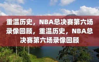 重温历史，NBA总决赛第六场录像回顾，重温历史，NBA总决赛第六场录像回顾