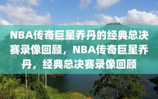 NBA传奇巨星乔丹的经典总决赛录像回顾，NBA传奇巨星乔丹，经典总决赛录像回顾