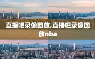 直播吧录像回放,直播吧录像回放nba