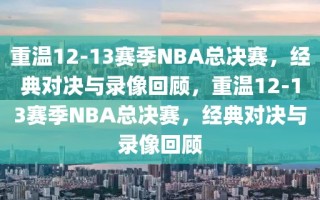 重温12-13赛季NBA总决赛，经典对决与录像回顾，重温12-13赛季NBA总决赛，经典对决与录像回顾