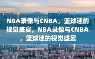 NBA录像与CNBA，篮球迷的视觉盛宴，NBA录像与CNBA，篮球迷的视觉盛宴