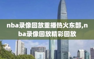 nba录像回放重播热火东部,nba录像回放精彩回放