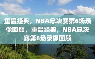 重温经典，NBA总决赛第6场录像回顾，重温经典，NBA总决赛第6场录像回顾