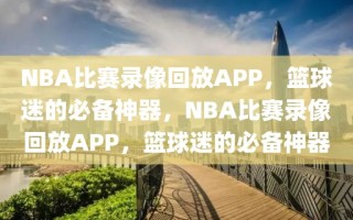 NBA比赛录像回放APP，篮球迷的必备神器，NBA比赛录像回放APP，篮球迷的必备神器