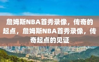 詹姆斯NBA首秀录像，传奇的起点，詹姆斯NBA首秀录像，传奇起点的见证