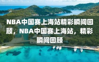 NBA中国赛上海站精彩瞬间回顾，NBA中国赛上海站，精彩瞬间回顾