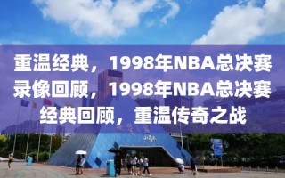 重温经典，1998年NBA总决赛录像回顾，1998年NBA总决赛经典回顾，重温传奇之战