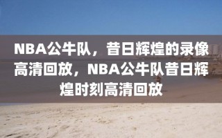 NBA公牛队，昔日辉煌的录像高清回放，NBA公牛队昔日辉煌时刻高清回放