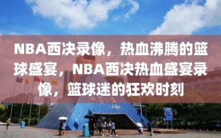 NBA西决录像，热血沸腾的篮球盛宴，NBA西决热血盛宴录像，篮球迷的狂欢时刻