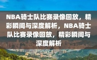 NBA骑士队比赛录像回放，精彩瞬间与深度解析，NBA骑士队比赛录像回放，精彩瞬间与深度解析