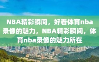 NBA精彩瞬间，好看体育nba录像的魅力，NBA精彩瞬间，体育nba录像的魅力所在