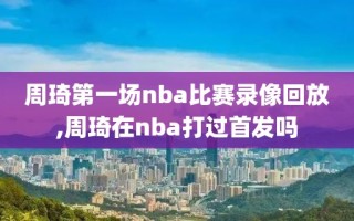 周琦第一场nba比赛录像回放,周琦在nba打过首发吗