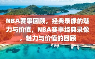 NBA赛事回顾，经典录像的魅力与价值，NBA赛事经典录像，魅力与价值的回顾